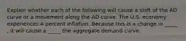 Explain whether each of the following will cause a shift of the AD curve or a movement along the AD curve. The U.S. economy experiences 4 percent inflation. Because this is a change in _____ , it will cause a _____ the aggregate demand curve.