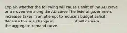 Explain whether the following will cause a shift of the AD curve or a movement along the AD curve The federal government increases taxes in an attempt to reduce a budget deficit. Because this is a change in __________, it will cause a ___________ the aggregate demand curve.