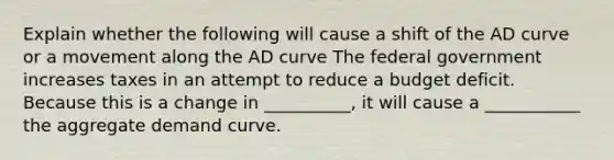 Explain whether the following will cause a shift of the AD curve or a movement along the AD curve The federal government increases taxes in an attempt to reduce a budget deficit. Because this is a change in __________, it will cause a ___________ the aggregate demand curve.