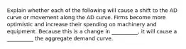 Explain whether each of the following will cause a shift to the AD curve or movement along the AD curve. Firms become more optimistic and increase their spending on machinery and equipment. Because this is a change in __________, it will cause a __________ the aggregate demand curve.