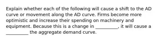 Explain whether each of the following will cause a shift to the AD curve or movement along the AD curve. Firms become more optimistic and increase their spending on machinery and equipment. Because this is a change in __________, it will cause a __________ the aggregate demand curve.