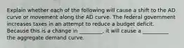 Explain whether each of the following will cause a shift to the AD curve or movement along the AD curve. The federal government increases taxes in an attempt to reduce a budget deficit. Because this is a change in _________, it will cause a __________ the aggregate demand curve.