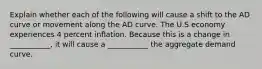 Explain whether each of the following will cause a shift to the AD curve or movement along the AD curve. The U.S economy experiences 4 percent inflation. Because this is a change in ___________, it will cause a ___________ the aggregate demand curve.