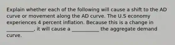 Explain whether each of the following will cause a shift to the AD curve or movement along the AD curve. The U.S economy experiences 4 percent inflation. Because this is a change in ___________, it will cause a ___________ the aggregate demand curve.