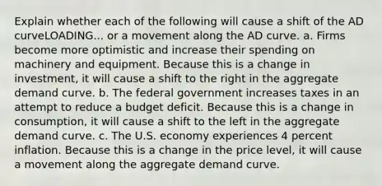 Explain whether each of the following will cause a shift of the AD curveLOADING... or a movement along the AD curve. a. Firms become more optimistic and increase their spending on machinery and equipment. Because this is a change in investment​, it will cause a shift to the right in the aggregate demand curve. b. The federal government increases taxes in an attempt to reduce a budget deficit. Because this is a change in consumption​, it will cause a shift to the left in the aggregate demand curve. c. The U.S. economy experiences 4 percent inflation. Because this is a change in the price level​, it will cause a movement along the aggregate demand curve.