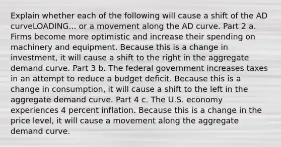 Explain whether each of the following will cause a shift of the AD curveLOADING... or a movement along the AD curve. Part 2 a. Firms become more optimistic and increase their spending on machinery and equipment. Because this is a change in investment​, it will cause a shift to the right in the aggregate demand curve. Part 3 b. The federal government increases taxes in an attempt to reduce a budget deficit. Because this is a change in consumption​, it will cause a shift to the left in the aggregate demand curve. Part 4 c. The U.S. economy experiences 4 percent inflation. Because this is a change in the price level​, it will cause a movement along the aggregate demand curve.