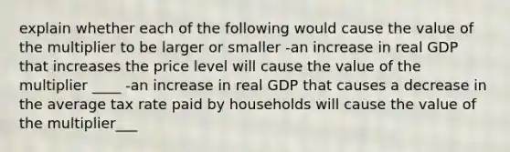 explain whether each of the following would cause the value of the multiplier to be larger or smaller -an increase in real GDP that increases the price level will cause the value of the multiplier ____ -an increase in real GDP that causes a decrease in the average tax rate paid by households will cause the value of the multiplier___