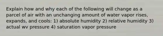 Explain how and why each of the following will change as a parcel of air with an unchanging amount of water vapor rises, expands, and cools: 1) absolute humidity 2) relative humidity 3) actual wv pressure 4) saturation vapor pressure