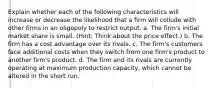 Explain whether each of the following characteristics will increase or decrease the likelihood that a firm will collude with other firms in an oligopoly to restrict output. a. The firm's initial market share is small. (Hint: Think about the price effect.) b. The firm has a cost advantage over its rivals. c. The firm's customers face additional costs when they switch from one firm's product to another firm's product. d. The firm and its rivals are currently operating at maximum production capacity, which cannot be altered in the short run.