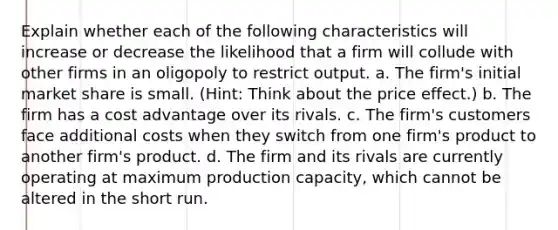 Explain whether each of the following characteristics will increase or decrease the likelihood that a firm will collude with other firms in an oligopoly to restrict output. a. The firm's initial market share is small. (Hint: Think about the price effect.) b. The firm has a cost advantage over its rivals. c. The firm's customers face additional costs when they switch from one firm's product to another firm's product. d. The firm and its rivals are currently operating at maximum production capacity, which cannot be altered in the short run.