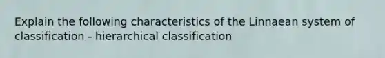 Explain the following characteristics of the Linnaean system of classification - hierarchical classification