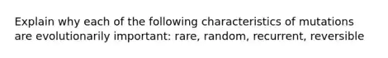 Explain why each of the following characteristics of mutations are evolutionarily important: rare, random, recurrent, reversible