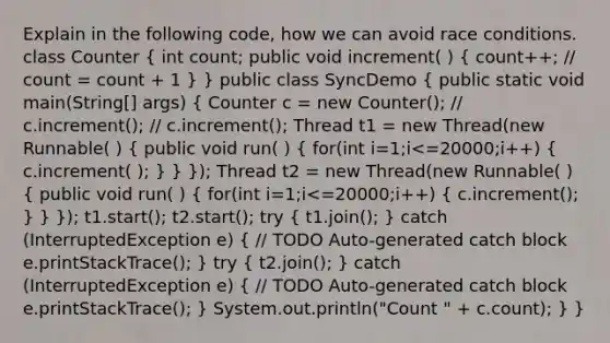 Explain in the following code, how we can avoid race conditions. class Counter ( int count; public void increment( ) { count++; // count = count + 1 ) } public class SyncDemo ( public static void main(String[] args) { Counter c = new Counter(); // c.increment(); // c.increment(); Thread t1 = new Thread(new Runnable( ) { public void run( ) { for(int i=1;i<=20000;i++) { c.increment( ); ) } }); Thread t2 = new Thread(new Runnable( ) ( public void run( ) { for(int i=1;i<=20000;i++) { c.increment(); ) } }); t1.start(); t2.start(); try ( t1.join(); ) catch (InterruptedException e) ( // TODO Auto-generated catch block e.printStackTrace(); ) try ( t2.join(); ) catch (InterruptedException e) ( // TODO Auto-generated catch block e.printStackTrace(); ) System.out.println("Count " + c.count); } }