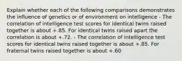 Explain whether each of the following comparisons demonstrates the influence of genetics or of environment on intelligence - The correlation of intelligence test scores for identical twins raised together is about +.85. For identical twins raised apart the correlation is about +.72. - The correlation of intelligence test scores for identical twins raised together is about +.85. For fraternal twins raised together is about +.60