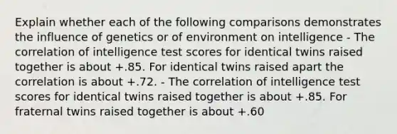 Explain whether each of the following comparisons demonstrates the influence of genetics or of environment on intelligence - The correlation of intelligence test scores for identical twins raised together is about +.85. For identical twins raised apart the correlation is about +.72. - The correlation of intelligence test scores for identical twins raised together is about +.85. For fraternal twins raised together is about +.60