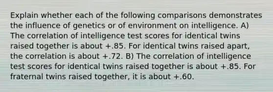 Explain whether each of the following comparisons demonstrates the influence of genetics or of environment on intelligence. A) The correlation of intelligence test scores for identical twins raised together is about +.85. For identical twins raised apart, the correlation is about +.72. B) The correlation of intelligence test scores for identical twins raised together is about +.85. For fraternal twins raised together, it is about +.60.