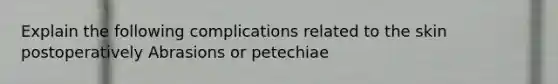 Explain the following complications related to the skin postoperatively Abrasions or petechiae