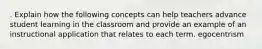 . Explain how the following concepts can help teachers advance student learning in the classroom and provide an example of an instructional application that relates to each term. egocentrism