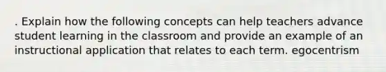 . Explain how the following concepts can help teachers advance student learning in the classroom and provide an example of an instructional application that relates to each term. egocentrism