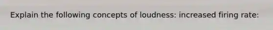 Explain the following concepts of loudness: increased firing rate: