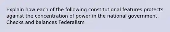 Explain how each of the following constitutional features protects against the concentration of power in the national government. Checks and balances Federalism