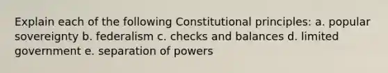 Explain each of the following Constitutional principles: a. popular sovereignty b. federalism c. checks and balances d. limited government e. separation of powers