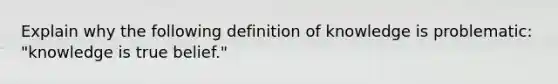 Explain why the following definition of knowledge is problematic: "knowledge is true belief."