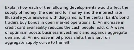 Explain how each of the following developments would affect the <a href='https://www.questionai.com/knowledge/kUIOOoB75i-supply-of-money' class='anchor-knowledge'>supply of money</a>, <a href='https://www.questionai.com/knowledge/klIDlybqd8-the-demand-for-money' class='anchor-knowledge'>the demand for money</a> and the interest rate. Illustrate your answers with diagrams. a. The central bank's bond traders buy bonds in open market operations. b. An increase in credit card availability reduces the cash people hold. c. A wave of optimism boosts business investment and expands aggregate demand .d. An increase in oil prices shifts the short-run aggregate supply curve to the left.