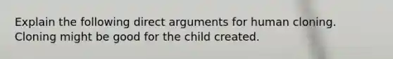 Explain the following direct arguments for human cloning. Cloning might be good for the child created.