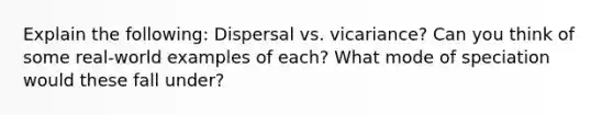 Explain the following: Dispersal vs. vicariance? Can you think of some real-world examples of each? What mode of speciation would these fall under?