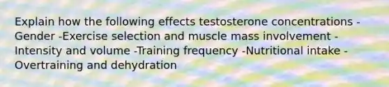 Explain how the following effects testosterone concentrations -Gender -Exercise selection and muscle mass involvement -Intensity and volume -Training frequency -Nutritional intake -Overtraining and dehydration