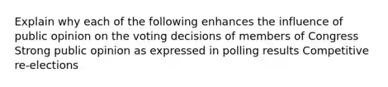 Explain why each of the following enhances the influence of public opinion on the voting decisions of members of Congress Strong public opinion as expressed in polling results Competitive re-elections