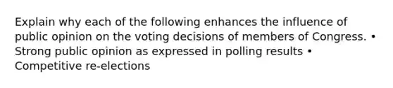 Explain why each of the following enhances the influence of public opinion on the voting decisions of members of Congress. • Strong public opinion as expressed in polling results • Competitive re-elections