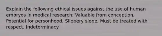 Explain the following ethical issues against the use of human embryos in medical research: Valuable from conception, Potential for personhood, Slippery slope, Must be treated with respect, Indeterminacy