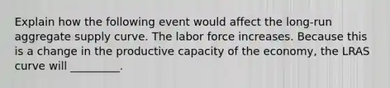 Explain how the following event would affect the long-run aggregate supply curve. The labor force increases. Because this is a change in the productive capacity of the economy, the LRAS curve will _________.