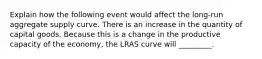 Explain how the following event would affect the long-run aggregate supply curve. There is an increase in the quantity of capital goods. Because this is a change in the productive capacity of the economy, the LRAS curve will _________.