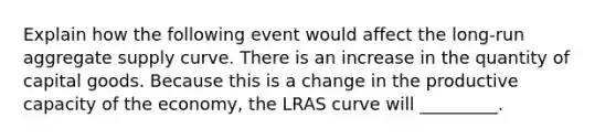 Explain how the following event would affect the long-run aggregate supply curve. There is an increase in the quantity of capital goods. Because this is a change in the productive capacity of the economy, the LRAS curve will _________.