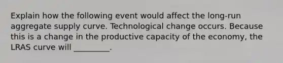 Explain how the following event would affect the long-run aggregate supply curve. Technological change occurs. Because this is a change in the productive capacity of the economy, the LRAS curve will _________.