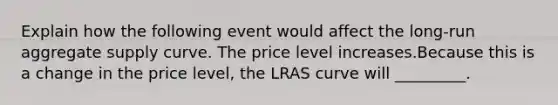 Explain how the following event would affect the long-run aggregate supply curve. The price level increases.Because this is a change in the price level, the LRAS curve will _________.