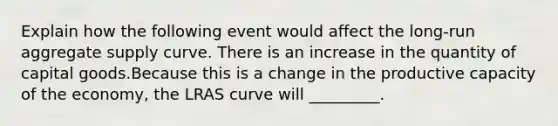 Explain how the following event would affect the long-run aggregate supply curve. There is an increase in the quantity of capital goods.Because this is a change in the productive capacity of the economy, the LRAS curve will _________.