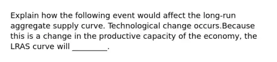 Explain how the following event would affect the long-run aggregate supply curve. Technological change occurs.Because this is a change in the productive capacity of the economy, the LRAS curve will _________.