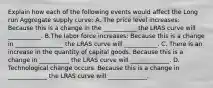 Explain how each of the following events would affect the Long run Aggregate supply curve: A. The price level increases: Because this is a change in the ___________ the LRAS curve will ___________. B.The labor force increases: Because this is a change in ________________ the LRAS curve will ___________. C. There is an increase in the quantity of capital goods. Because this is a change in __________ the LRAS curve will _____________. D. Technological change occurs. Because this is a change in _____________ the LRAS curve will _____________.