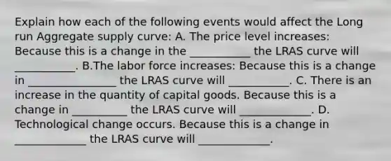 Explain how each of the following events would affect the Long run Aggregate supply curve: A. The price level increases: Because this is a change in the ___________ the LRAS curve will ___________. B.The labor force increases: Because this is a change in ________________ the LRAS curve will ___________. C. There is an increase in the quantity of capital goods. Because this is a change in __________ the LRAS curve will _____________. D. Technological change occurs. Because this is a change in _____________ the LRAS curve will _____________.