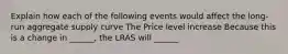 Explain how each of the following events would affect the long-run aggregate supply curve The Price level increase Because this is a change in ______, the LRAS will ______