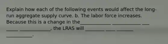 Explain how each of the following events would affect the long-run aggregate supply curve. b. The labor force increases. Because this is a change in the_____________ ____________ ___ _____ _____________​, the LRAS will ________ ____ _______ ___________.