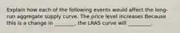 Explain how each of the following events would affect the long-run aggregate supply curve. The price level increases Because this is a change in ________, the LRAS curve will _________.