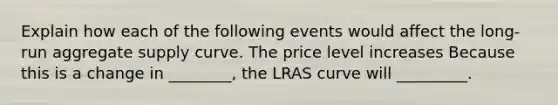 Explain how each of the following events would affect the long-run aggregate supply curve. The price level increases Because this is a change in ________, the LRAS curve will _________.