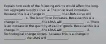 Explain how each of the following events would affect the long-run aggregate supply curve. a. The price level increases. Because this is a change in __________, the LRAS curve will ____________. . b. The labor force increases. Because this is a change in ______________, the LRAS will ______________. . c. There is an increase in the quantity of capital goods. Because this is a change in ______________, the LRAS will ______________. . d. Technological change occurs. Because this is a change in ______________, the LRAS will ______________.