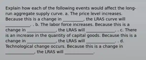 Explain how each of the following events would affect the long-run aggregate supply curve. a. The price level increases. Because this is a change in __________, the LRAS curve will ____________. . b. The labor force increases. Because this is a change in ______________, the LRAS will ______________. . c. There is an increase in the quantity of capital goods. Because this is a change in ______________, the LRAS will ______________. . d. Technological change occurs. Because this is a change in ______________, the LRAS will ______________.