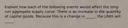 Explain how each of the following events would affect the long-run aggregate supply curve. There is an increase in the quantity of capital goods. Because this is a change in _____, the LRAS will _____.